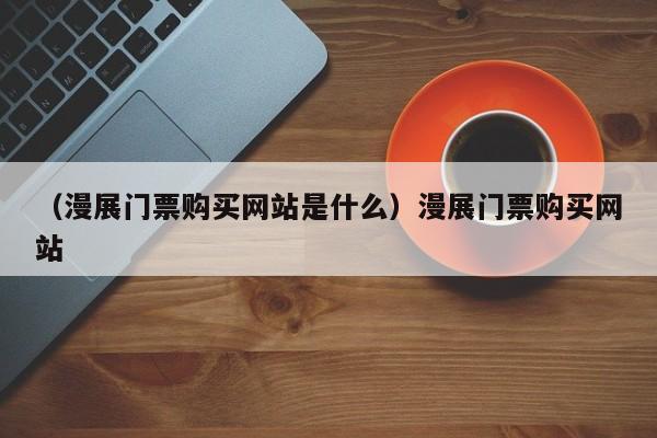 （漫展门票购买网站是什么）漫展门票购买网站
