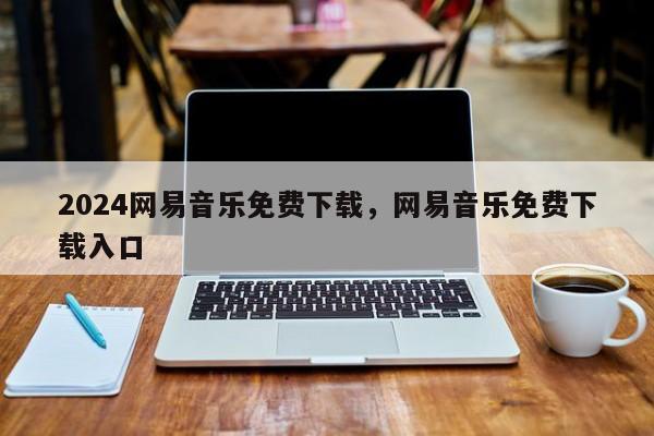 2024网易音乐免费下载，网易音乐免费下载入口