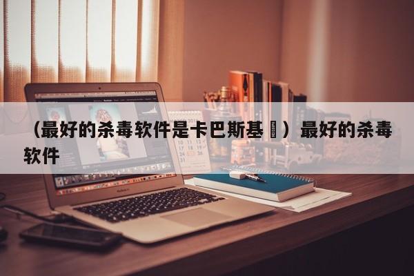 （最好的杀毒软件是卡巴斯基乿）最好的杀毒软件