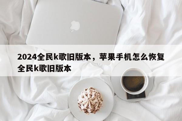 2024全民k歌旧版本，苹果手机怎么恢复全民k歌旧版本