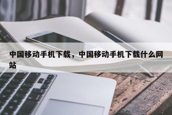 中国移动手机下载，中国移动手机下载什么网站