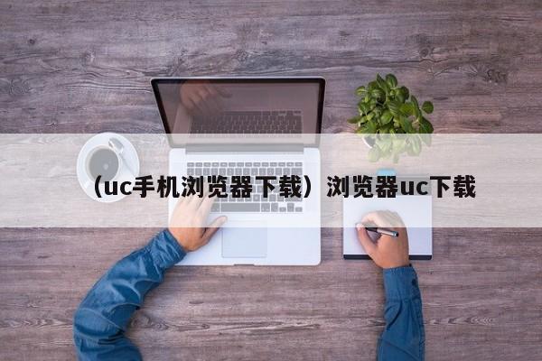 （uc手机浏览器下载）浏览器uc下载