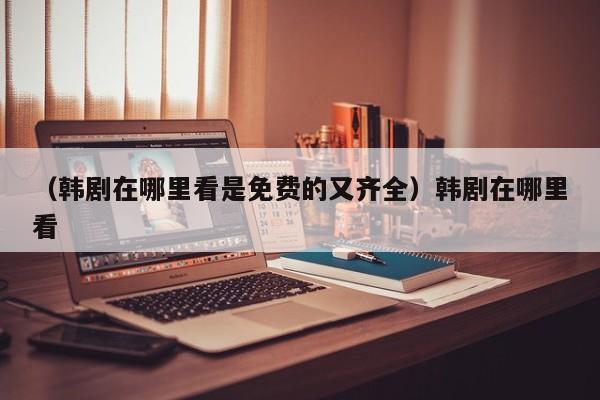（韩剧在哪里看是免费的又齐全）韩剧在哪里看