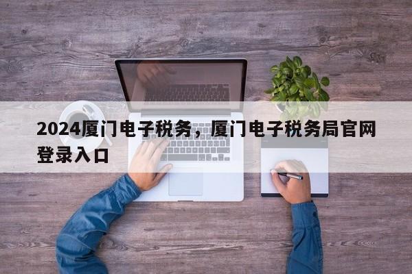 2024厦门电子税务，厦门电子税务局官网登录入口