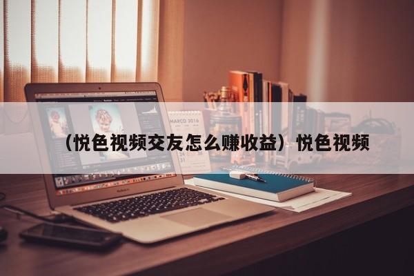 （悦色视频交友怎么赚收益）悦色视频