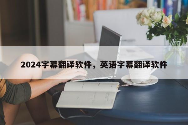 2024字幕翻译软件，英语字幕翻译软件