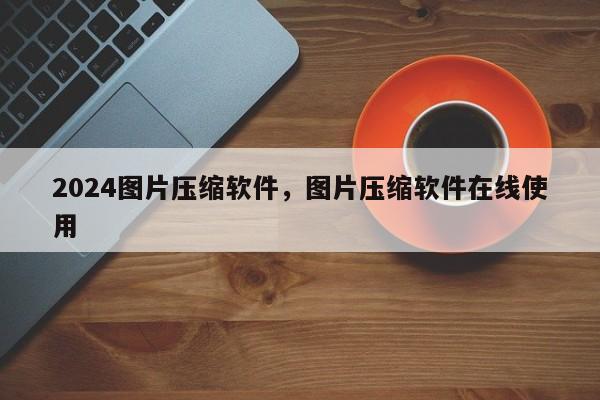 2024图片压缩软件，图片压缩软件在线使用