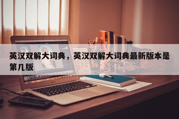 英汉双解大词典，英汉双解大词典最新版本是第几版