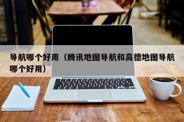 导航哪个好用（腾讯地图导航和高德地图导航哪个好用）