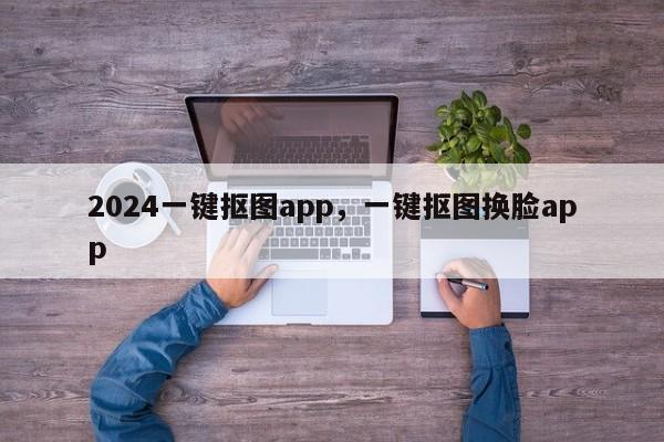 2024一键抠图app，一键抠图换脸app