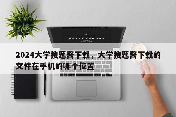 2024大学搜题酱下载，大学搜题酱下载的文件在手机的哪个位置