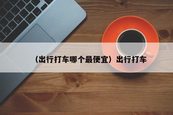 （出行打车哪个最便宜）出行打车