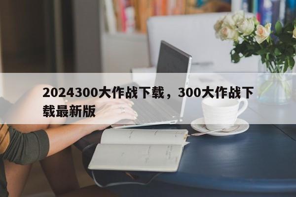 2024300大作战下载，300大作战下载最新版