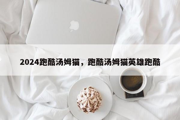 2024跑酷汤姆猫，跑酷汤姆猫英雄跑酷