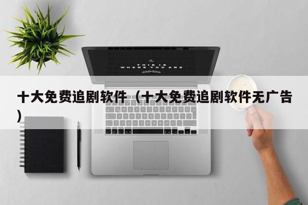 十大免费追剧软件（十大免费追剧软件无广告）
