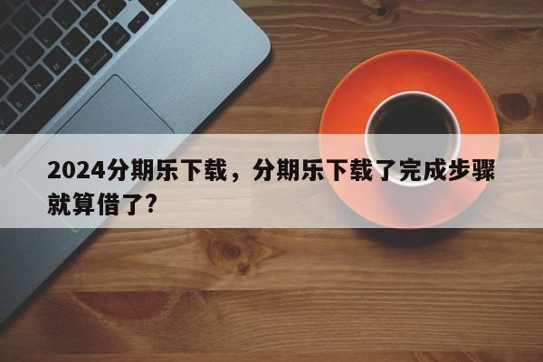 2024分期乐下载，分期乐下载了完成步骤就算借了?