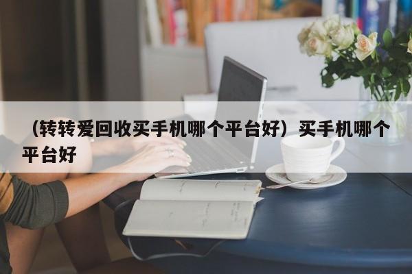 （转转爱回收买手机哪个平台好）买手机哪个平台好