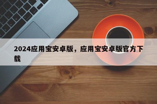 2024应用宝安卓版，应用宝安卓版官方下载