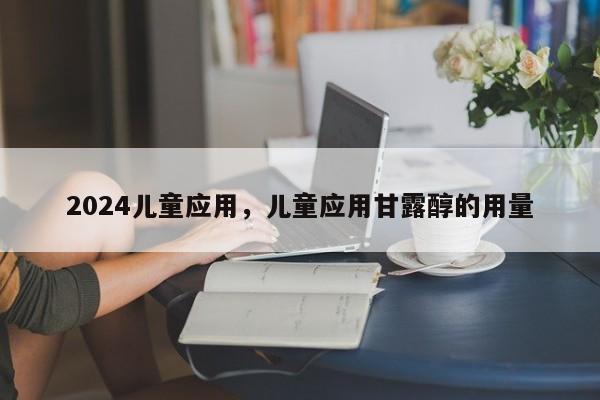 2024儿童应用，儿童应用甘露醇的用量