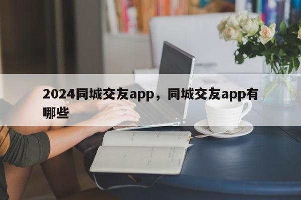 2024同城交友app，同城交友app有哪些