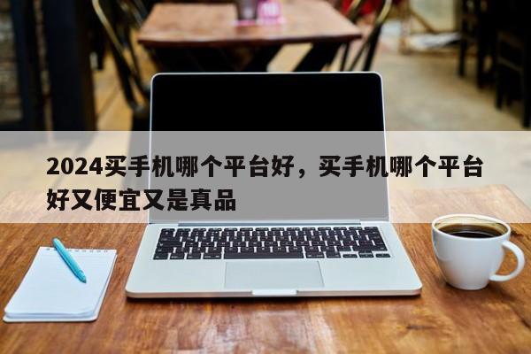 2024买手机哪个平台好，买手机哪个平台好又便宜又是真品