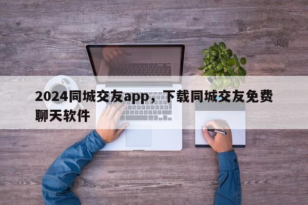 2024同城交友app，下载同城交友免费聊天软件
